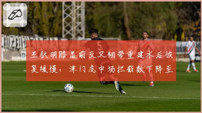 王秋明膝盖前交叉韧带重建术后恢复缓慢,津门虎中场拦截数下降至联赛倒数第三