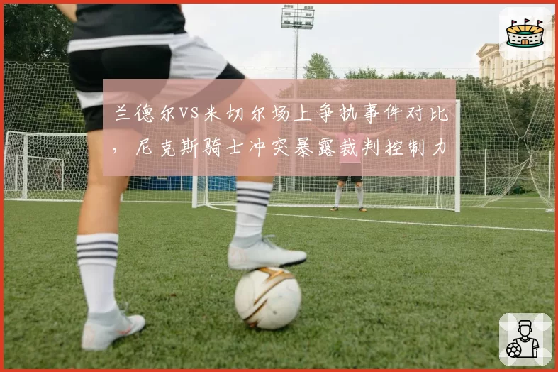 兰德尔vs米切尔场上争执事件对比,尼克斯骑士冲突暴露裁判控制力不足