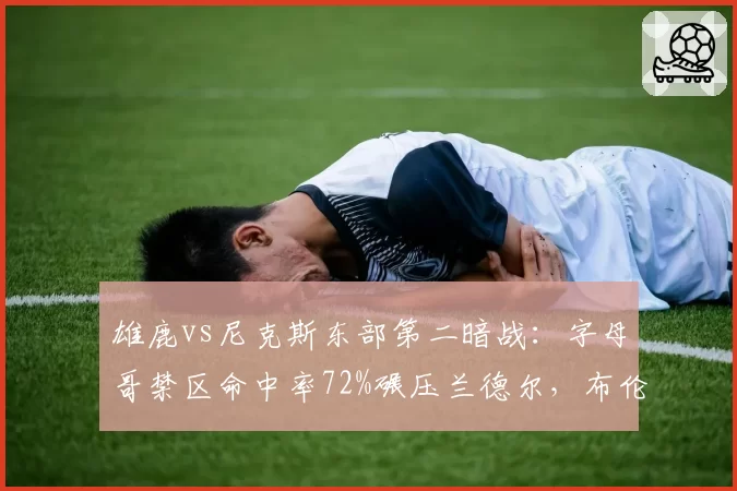 雄鹿vs尼克斯东部第二暗战：字母哥禁区命中率72%碾压兰德尔，布伦森挡拆得分效率逆袭