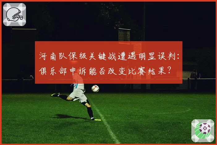 河南队保级关键战遭遇明显误判:俱乐部申诉能否改变比赛结果?