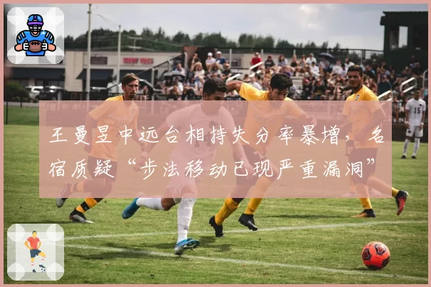 王曼昱中远台相持失分率暴增，名宿质疑“步法移动已现严重漏洞”