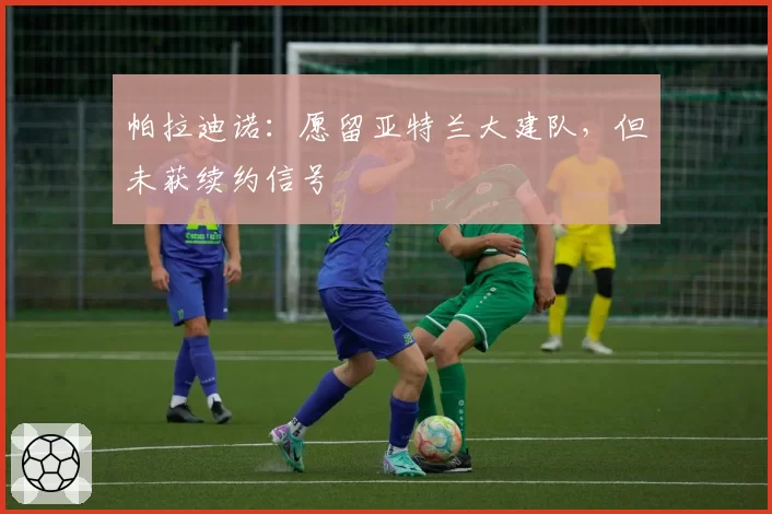 帕拉迪诺：愿留亚特兰大建队，但未获续约信号