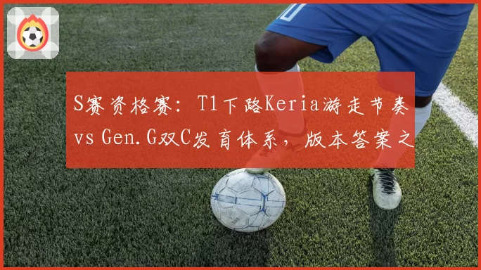 S赛资格赛:T1下路Keria游走节奏vs Gen.G双C发育体系,版本答案之争