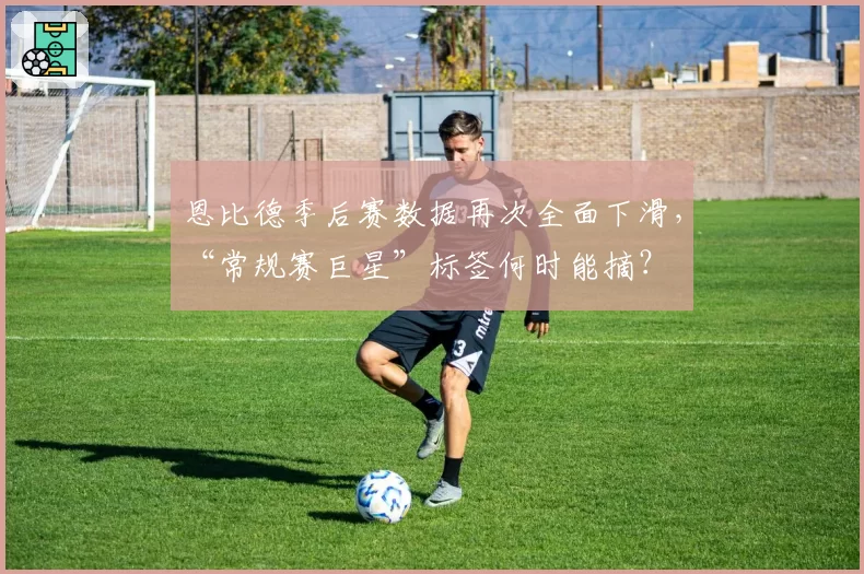 恩比德季后赛数据再次全面下滑，“常规赛巨星”标签何时能摘？