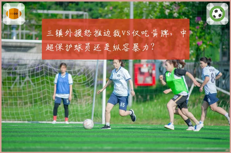 三镇外援怒推边裁vs仅吃黄牌,中超保护球员还是纵容暴力?