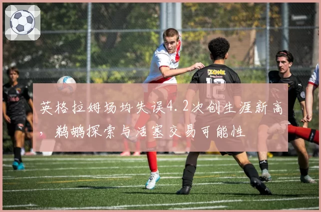 英格拉姆场均失误4.2次创生涯新高,鹈鹕探索与活塞交易可能性