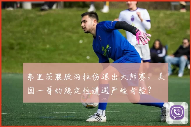 弗里茨腹股沟拉伤退出大师赛，美国一哥的稳定性遭遇严峻考验？