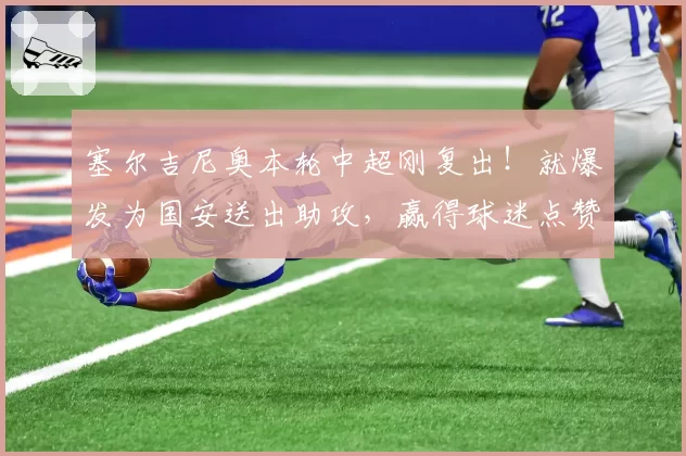 塞尔吉尼奥本轮中超刚复出!就爆发为国安送出助攻,赢得球迷点赞